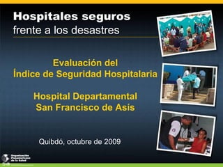 Hospitales seguros
frente a los desastres

         Evaluación del
Índice de Seguridad Hospitalaria

    Hospital Departamental
    San Francisco de Asís


     Quibdó, octubre de 2009
 
