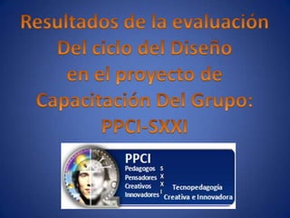 Resultados de la evaluación Del ciclo del Diseño en el proyecto de Capacitación Del Grupo: PPCI-SXXI 