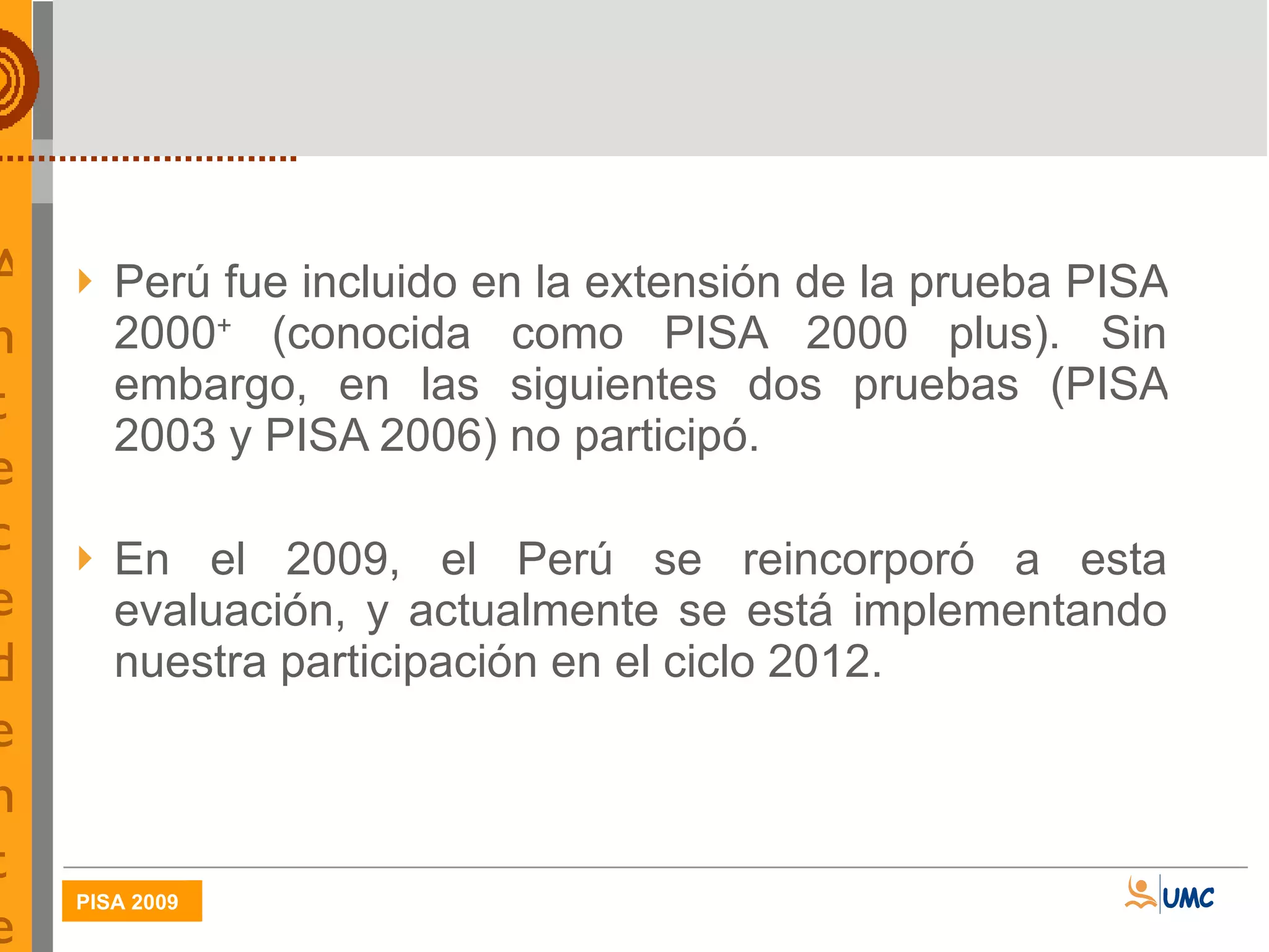   Antecedentes del Perú en PISA Perú fue incluido en la extensión de la prueba PISA 2000 +  (conocida como PISA 2000 plus). Sin embargo, en las siguientes dos pruebas (PISA 2003 y PISA 2006) no participó. En el 2009, el Perú se reincorporó a esta evaluación, y actualmente se está implementando nuestra participación en el ciclo 2012. 
