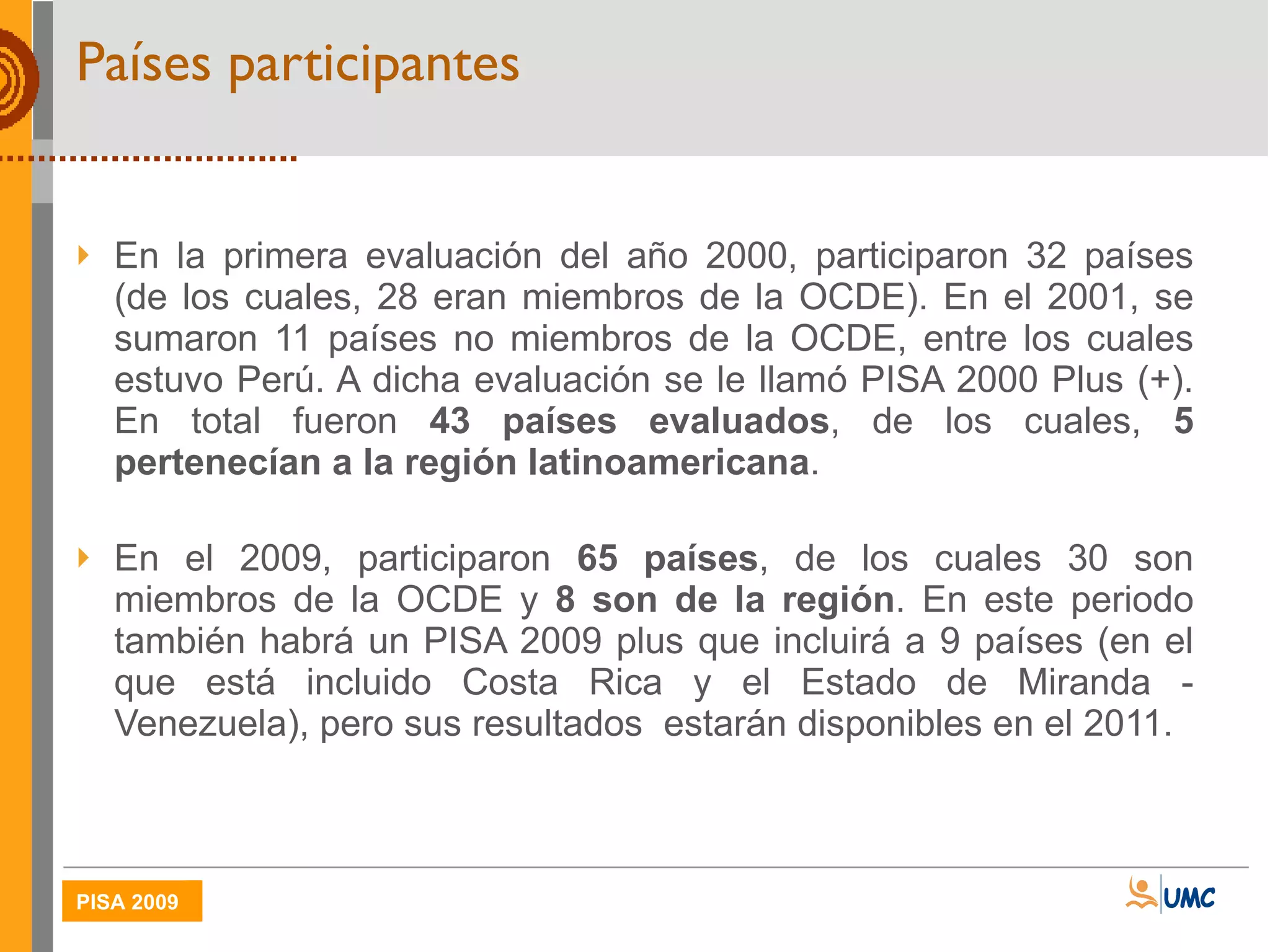 Países participantes En la primera evaluación del año 2000, participaron 32 países (de los cuales, 28 eran miembros de la OCDE). En el 2001, se sumaron 11 países no miembros de la OCDE, entre los cuales estuvo Perú. A dicha evaluación se le llamó PISA 2000 Plus (+). En total fueron  43 países evaluados , de los cuales,  5 pertenecían a la región latinoamericana . En el 2009, participaron  65 países , de los cuales 30 son miembros de la OCDE y  8 son de la región . En este periodo también habrá un PISA 2009 plus que incluirá a 9 países (en el que está incluido Costa Rica y el Estado de Miranda - Venezuela), pero sus resultados  estarán disponibles en el 2011. 