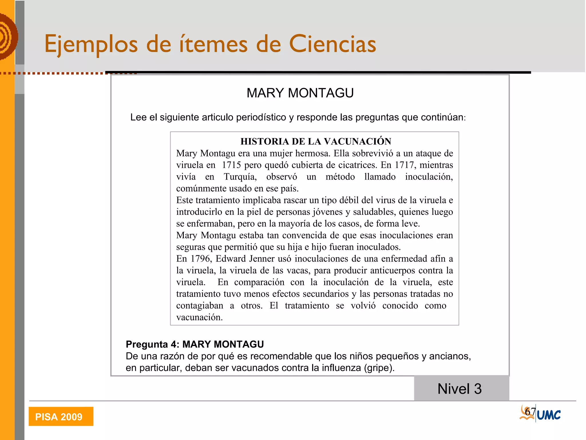 Nivel 3    HISTORIA DE LA VACUNACIÓN Mary Montagu era una mujer hermosa. Ella sobrevivió a un ataque de viruela en  1715 pero quedó cubierta de cicatrices. En 1717, mientras vivía en Turquía, observó un método llamado inoculación, comúnmente usado en ese país.  Este tratamiento implicaba rascar un tipo débil del virus de la viruela e introducirlo en la piel de personas jóvenes y saludables, quienes luego se enfermaban, pero en la mayoría de los casos, de forma leve. Mary Montagu estaba tan convencida de que esas inoculaciones eran seguras que permitió que su hija e hijo fueran inoculados. En 1796, Edward Jenner usó inoculaciones de una enfermedad afín a la viruela, la viruela de las vacas, para producir anticuerpos contra la viruela.  En comparación con la inoculación de la viruela, este tratamiento tuvo menos efectos secundarios y las personas tratadas no contagiaban a otros. El tratamiento se volvió conocido como  vacunación. MARY MONTAGU Lee el siguiente articulo periodístico y responde las preguntas que continúan :  Pregunta 4: MARY MONTAGU De una razón de por qué es recomendable que los niños pequeños y ancianos, en particular, deban ser vacunados contra la influenza (gripe). Ejemplos de ítemes de Ciencias 