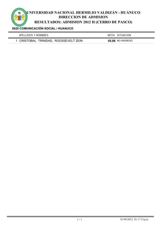 UNIVERSIDAD NACIONAL HERMILIO VALDIZÁN - HUÁNUCO
                     DIRECCION DE ADMISION
          RESULTADOS: ADMISION 2012 II (CERRO DE PASCO)
0820 COMUNICACIÓN SOCIAL / HUANUCO

   APELLIDOS Y NOMBRES                     NOTA SITUACION

 1 CRISTOBAL TRINIDAD, ROOSSEVELT ZEIN     05.86 NO INGRESO




                                     1/1           01/04/2012 01:17:31p.m.
 