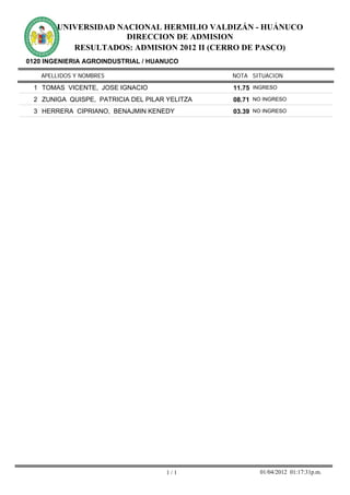 UNIVERSIDAD NACIONAL HERMILIO VALDIZÁN - HUÁNUCO
                      DIRECCION DE ADMISION
           RESULTADOS: ADMISION 2012 II (CERRO DE PASCO)
0120 INGENIERIA AGROINDUSTRIAL / HUANUCO

    APELLIDOS Y NOMBRES                         NOTA SITUACION

  1 TOMAS VICENTE, JOSE IGNACIO                 11.75 INGRESO
  2 ZUNIGA QUISPE, PATRICIA DEL PILAR YELITZA   08.71 NO INGRESO
  3 HERRERA CIPRIANO, BENAJMIN KENEDY           03.39 NO INGRESO




                                      1/1               01/04/2012 01:17:31p.m.
 