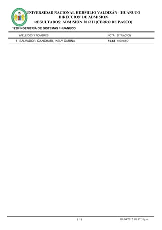 UNIVERSIDAD NACIONAL HERMILIO VALDIZÁN - HUÁNUCO
                      DIRECCION DE ADMISION
           RESULTADOS: ADMISION 2012 II (CERRO DE PASCO)
1220 INGENIERIA DE SISTEMAS / HUANUCO

    APELLIDOS Y NOMBRES                       NOTA SITUACION

  1 SALVADOR CANCHARI, KELY CARINA            10.68 INGRESO




                                        1/1          01/04/2012 01:17:31p.m.
 