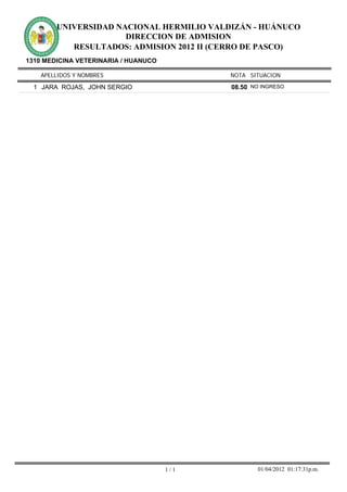 UNIVERSIDAD NACIONAL HERMILIO VALDIZÁN - HUÁNUCO
                      DIRECCION DE ADMISION
           RESULTADOS: ADMISION 2012 II (CERRO DE PASCO)
1310 MEDICINA VETERINARIA / HUANUCO

    APELLIDOS Y NOMBRES                     NOTA SITUACION

  1 JARA ROJAS, JOHN SERGIO                 08.50 NO INGRESO




                                      1/1           01/04/2012 01:17:31p.m.
 