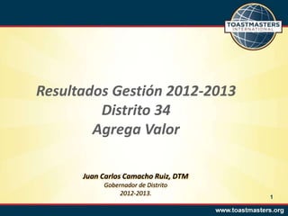 Resultados Gestión 2012-2013
Distrito 34
Agrega Valor
Juan Carlos Camacho Ruiz, DTM
Gobernador de Distrito
2012-2013.
1
 