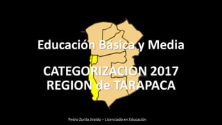 Educación Básica y Media
CATEGORIZACION 2017
REGION de TARAPACA
Pedro Zurita Jiraldo – Licenciado en Educación
 