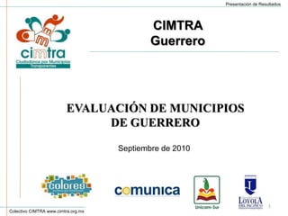 Colectivo CIMTRA www.cimtra.org.mx
Presentación de Resultados
EVALUACIÓN DE MUNICIPIOS
DE GUERRERO
1
Septiembre de 2010
CIMTRA
Guerrero
 