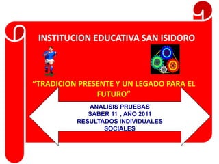 INSTITUCION EDUCATIVA SAN ISIDORO



“TRADICION PRESENTE Y UN LEGADO PARA EL
               FUTURO”
             ANALISIS PRUEBAS
             SABER 11 , AÑO 2011
          RESULTADOS INDIVIDUALES
                 SOCIALES
 