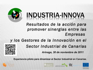 Resultados de la acción para
promover sinergias entre las
Empresas
y los Gestores de la Innovación en el
Sector Industrial de Canarias
Experiencia piloto para dinamizar el Sector Industrial en Canarias.
Arinaga, 30 de noviembre de 2011
 