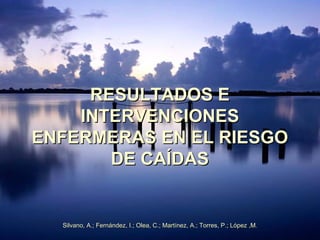 RESULTADOS E
    INTERVENCIONES
ENFERMERAS EN EL RIESGO
       DE CAÍDAS


  Silvano, A.; Fernández, I.; Olea, C.; Martínez, A.; Torres, P.; López ,M.
 