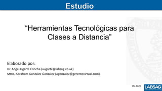 Estudio
“Herramientas Tecnológicas para
Clases a Distancia”
Elaborado por:
Dr. Angel Ugarte Concha (augarte@labsag.co.uk)
Mtro. Abraham Gonzalez Gonzalez (agonzalez@gerentevirtual.com)
06-2020
 