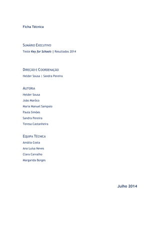 Página | 0 
Ficha Técnica 
SUMÁRIO EXECUTIVO 
Teste Key for Schools | Resultados 2014 
DIREÇÃO E COORDENAÇÃO 
Helder Sousa | Sandra Pereira 
AUTORIA 
Helder Sousa 
João Marôco 
Maria Manuel Sampaio 
Paula Simões 
Sandra Pereira 
Teresa Castanheira 
EQUIPA TÉCNICA 
Amália Costa 
Ana Luísa Neves 
Clara Carvalho 
Margarida Borges 
Julho 2014 
 