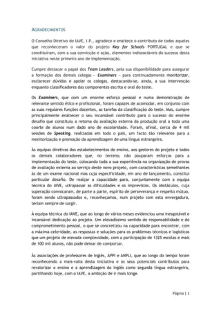 Página | 1 
AGRADECIMENTOS 
O Conselho Diretivo do IAVE, I.P., agradece e enaltece o contributo de todos aqueles 
que reconheceram o valor do projeto Key for Schools PORTUGAL e que se 
constituíram, com a sua convicção e ação, elementos indissociáveis do sucesso desta 
iniciativa neste primeiro ano de implementação. 
Cumpre destacar o papel dos Team Leaders, pela sua disponibilidade para assegurar 
a formação dos demais colegas − Examiners − para continuadamente monitorizar, 
esclarecer dúvidas e apoiar os colegas, destacando-se, ainda, a sua intervenção 
enquanto classificadores das componentes escrita e oral do teste. 
Os Examiners, que com um enorme esforço pessoal e numa demonstração de 
relevante sentido ético e profissional, foram capazes de acomodar, em conjunto com 
as suas regulares funções docentes, as tarefas da classificação do teste. Mas, cumpre 
principalmente enaltecer o seu incansável contributo para o sucesso do enorme 
desafio que constituiu a retoma da avaliação externa da produção oral a toda uma 
coorte de alunos num dado ano de escolaridade. Foram, afinal, cerca de 4 mil 
sessões de Speaking, realizadas em todo o país, um facto tão relevante para a 
monitorização e promoção da aprendizagem de uma língua estrangeira. 
Às equipas diretivas dos estabelecimentos de ensino, aos gestores do projeto e todos 
os demais colaboradores que, no terreno, não pouparam esforços para a 
implementação do teste, colocando toda a sua experiência na organização de provas 
de avaliação externa ao serviço deste novo projeto, com características semelhantes 
às de um exame nacional mas cuja especificidade, em ano de lançamento, constitui 
particular desafio. De realçar a capacidade para, conjuntamente com a equipa 
técnica do IAVE, ultrapassar as dificuldades e os imprevistos. Os obstáculos, cuja 
superação convocaram, de parte a parte, espírito de perseverança e respeito mútuo, 
foram sendo ultrapassados e, reconheçamos, num projeto com esta envergadura, 
teriam sempre de surgir. 
À equipa técnica do IAVE, que ao longo de vários meses evidenciou uma inesgotável e 
incansável dedicação ao projeto. Um elevadíssimo sentido de responsabilidade e de 
comprometimento pessoal, o que se concretizou na capacidade para encontrar, com 
a máxima celeridade, as respostas e soluções para os problemas técnicos e logísticos 
que um projeto de elevada complexidade, com a participação de 1325 escolas e mais 
de 100 mil alunos, não pode deixar de comportar. 
Às associações de professores de Inglês, APPI e ANPLI, que ao longo do tempo foram 
reconhecendo a mais-valia desta iniciativa e os seus potenciais contributos para 
revalorizar o ensino e a aprendizagem do inglês como segunda língua estrangeira, 
partilhando hoje, com o IAVE, a ambição de ir mais longe. 
 