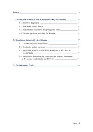 Índice ___________________________________________________________ 03 
1. Contexto do Projeto e aplicação do teste Key for Schools ___________ 04 
1.1. Objetivos do projeto _________________________________________04 
1.2. Seleção do teste a aplicar _____________________________________04 
1.3. Modalidade e calendário de aplicação do teste ___________________06 
1.4. Caracterização do teste Key for Schools ________________________06 
2. Resultados do teste Key for Schools ______________________________ 07 
2.1. Caracterização do público-alvo ________________________________07 
2.2. Resultados globais nacionais ___________________________________07 
2.3. Resultados específicos dos alunos a frequentar o 9.º ano de 
escolaridade ________________________________________________09 
Página | 3 
2.4. Distribuição geográfica dos resultados dos alunos a frequentar 
o 9.º ano de escolaridade, por NUTS III _________________________11 
3. Considerações finais ____________________________________________ 14 
 