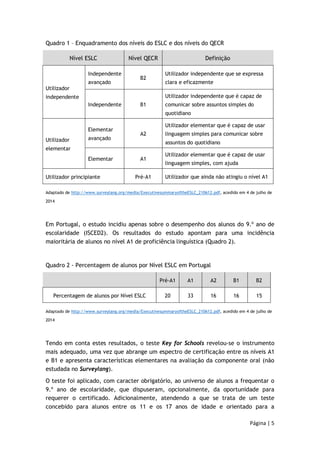 Página | 5 
Quadro 1 – Enquadramento dos níveis do ESLC e dos níveis do QECR 
Nível ESLC Nível QECR Definição 
Utilizador 
independente 
Independente 
avançado 
B2 
Utilizador independente que se expressa 
clara e eficazmente 
Independente B1 
Utilizador independente que é capaz de 
comunicar sobre assuntos simples do 
quotidiano 
Utilizador 
elementar 
Elementar 
avançado 
A2 
Utilizador elementar que é capaz de usar 
linguagem simples para comunicar sobre 
assuntos do quotidiano 
Elementar A1 
Utilizador elementar que é capaz de usar 
linguagem simples, com ajuda 
Utilizador principiante Pré-A1 Utilizador que ainda não atingiu o nível A1 
Adaptado de http://www.surveylang.org/media/ExecutivesummaryoftheESLC_210612.pdf, acedido em 4 de julho de 
2014 
Em Portugal, o estudo incidiu apenas sobre o desempenho dos alunos do 9.º ano de 
escolaridade (ISCED2). Os resultados do estudo apontam para uma incidência 
maioritária de alunos no nível A1 de proficiência linguística (Quadro 2). 
Quadro 2 - Percentagem de alunos por Nível ESLC em Portugal 
Pré-A1 A1 A2 B1 B2 
Percentagem de alunos por Nível ESLC 20 33 16 16 15 
Adaptado de http://www.surveylang.org/media/ExecutivesummaryoftheESLC_210612.pdf, acedido em 4 de julho de 
2014 
Tendo em conta estes resultados, o teste Key for Schools revelou-se o instrumento 
mais adequado, uma vez que abrange um espectro de certificação entre os níveis A1 
e B1 e apresenta características elementares na avaliação da componente oral (não 
estudada no Surveylang). 
O teste foi aplicado, com caracter obrigatório, ao universo de alunos a frequentar o 
9.º ano de escolaridade, que dispuseram, opcionalmente, da oportunidade para 
requerer o certificado. Adicionalmente, atendendo a que se trata de um teste 
concebido para alunos entre os 11 e os 17 anos de idade e orientado para a 
 