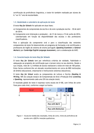 certificação da proficiência linguística, o teste foi também realizado por alunos do 
6.º ao 12.º ano de escolaridade. 
1.3. Modalidade e calendário de aplicação do teste 
O teste Key for Schools foi aplicado em duas fases: 
a) Componentes da compreensão da escrita e do oral e produção escrita − 30 de abril 
0 45 70 85 90 100 
Página | 6 
de 2014; 
b) Componente oral (interação e produção) − de 31 de março a 15 de junho de 2014, 
calendarizada em função da disponibilidade das escolas e dos professores 
classificadores. 
Para a aplicação da componente oral e para a classificação das restantes 
componentes do teste foi desenvolvido um programa de formação e de certificação a 
professores de Inglês do sistema de ensino português (Speaking Examiners e General 
Markers) por Cambridge English Language Assessment, com a colaboração do IAVE. 
1.4. Caracterização do teste Key for Schools 
O teste Key for Schools tem por referência critérios de validade, fiabilidade e 
adequação ao propósito de certificação que o tornam único no seu domínio. Desde a 
sua criação, mais de 1,2 milhões de alunos realizaram o teste em mais de 100 países. 
Estes factos conferem-lhe um elevado reconhecimento em cerca de 800 instituições 
de âmbito educacional, empresarial e institucional (sistemas educativos). 
O teste Key for School avalia as componentes de Leitura e Escrita (Reading & 
Writing, 50% da cotação total) e de Compreensão do Oral e Produção Oral (Listening 
e Speaking, representando cada uma 25% da cotação total). 
O resultado global do teste é expresso numa escala de 0-100, com linhas de corte 
fixas para cada nível, conforme a seguir se ilustra. 
Pré-A1 A1 A2 A2 B1 
Pass 
Pass with Merit 
Pass with Distinction 
Figura 1 − Escala de medida dos resultados, linhas de corte, níveis de proficiência de 
acordo com o QECR e menções qualitativas. 
 
