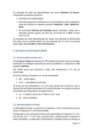 Os resultados do teste são disponibilizados por aluno (Statement of Results), 
comportando os seguintes elementos: 
• Informação do resultado global; 
• Informação descritiva e qualitativa do nível alcançado em cada componente, 
tendo por referência as seguintes menções: Exceptional – Good – Borderline – 
Weak; 
• Um certificado University Of Cambridge (quando solicitado), sempre que a 
pontuação permita alcançar um nível que, de acordo com o QECR, se situe 
entre A1 e B1. 
Os resultados são ainda disponibilizados por escola, com indicação da identificação 
dos alunos, do seu resultado global, do nível alcançado (de A1 a B1) e da menção 
obtida (Pass, Pass with Merit e Pass with Distinction). 
Página | 7 
2. Resultados do teste Key for Schools 
2.1. Caracterização do público-alvo 
O teste Key for Schools foi aplicado em 1325 estabelecimentos de ensino em Portugal 
Continental e nas Regiões Autónomas dos Açores e da Madeira, e realizaram-se 3954 
sessões de Speaking. 
Dos 101494 alunos que realizaram o teste, 92% frequentavam o 9.º ano de 
escolaridade. 
De entre os alunos a frequentar o 9.º ano de escolaridade: 
• 95% — ensino regular; 
• 19,3% — com pedido de certificado. 
Os alunos que não frequentavam o 9.º ano e que optaram por se inscrever para a 
obtenção do certificado representam 8% e estão distribuídos, em relação aos anos de 
escolaridade que frequentavam, da seguinte forma: 
• 3% — 2.º CEB (6.º ano) ou do 3.º CEB (7.º ou 8.º anos); 
• 5% — ensino secundário. 
2.2. Resultados globais nacionais 
A média global do teste, na escala de 0 a 100 pontos, é 66,9, sendo de 65,5 para os 
alunos a frequentar o 9.º ano de escolaridade. 
Considerando os três conjuntos de alunos acima identificados (a frequentar o 9.º ano, 
por um lado, os 6.º, 7.º e 8.º anos, por outro lado, e ainda os alunos a frequentar o 
ensino secundário), e observando a distribuição de resultados tendo em atenção as 
 