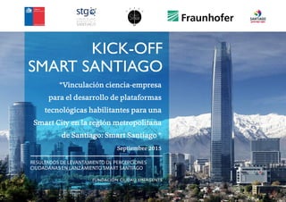 1
“Vinculación ciencia-empresa
para el desarrollo de plataformas
tecnológicas habilitantes para una
Smart City en la región metropolitana
de Santiago: Smart Santiago “
Septiembre 2015
RESULTADOS DE LEVANTAMIENTO DE PERCEPCIONES
CIUDADANAS EN LANZAMIENTO SMART SANTIAGO
FUNDACIÓN CIUDAD EMERGENTE
KICK-OFF
SMART SANTIAGO
 