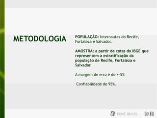 METODOLOGIA   POPULAÇÃO: Internautas do Recife,
              Fortaleza e Salvador.

              AMOSTRA: a partir de cotas do IBGE que
              representem a estratificação da
              população de Recife, Fortaleza e
              Salvador.

              A margem de erro é de +-5%

              Confiabilidade de 95%.
 