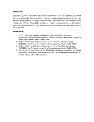 CONCLUSIÓN:
Se concluye que los valores obtenidos en este procedimiento (amilasa=1006,68 U/L; lipasa=643
U/L) son mayores a los valores normales en una persona sana, lo que nos demuestra que este
paciente podría padecer un bloqueo del intestino, una pancreatitis u otras enfermedades
relacionadas.Ademásestapruebatiene untiempode lectura por lo que se recomendaría realizar
de acuerdo al procedimiento, ya que si se pasa en el tiempo puede dar lecturas equivocas y dar
falsos positivos.
BIBLIOGRAFIA:
1. SALUD. Las enzimasdigestivasypancréatica.Datosconsultados:05/07/2014.
http://www.saberalternativo.es/spa/salud.asp?var1=&var2=Las%20enzimas%20digestivas
%20y%20pancre%E1ticas&nar1=1&nar2=788
2. Medline Plus.Informaciónsobre susalud.Exámende Lipasa.Datosconsultados:
05/07/2014. http://www.nlm.nih.gov/medlineplus/spanish/ency/article/003465.htm
3. Medline Plus.Informaciónsobre susalud.Exámende Amilasa.Datosconsultados:
05/07/2014. http://www.nlm.nih.gov/medlineplus/spanish/ency/article/003464.htm
4. Ruiz Reyes, G., Ruiz Arguelles, A., (2010).determinaciones enzimáticas de utilidad
diagnóstica. Fundamentos de interpretación clínica de los exámenes de laboratorio. 2da
Edición. México. Editorial Panamericana.
 