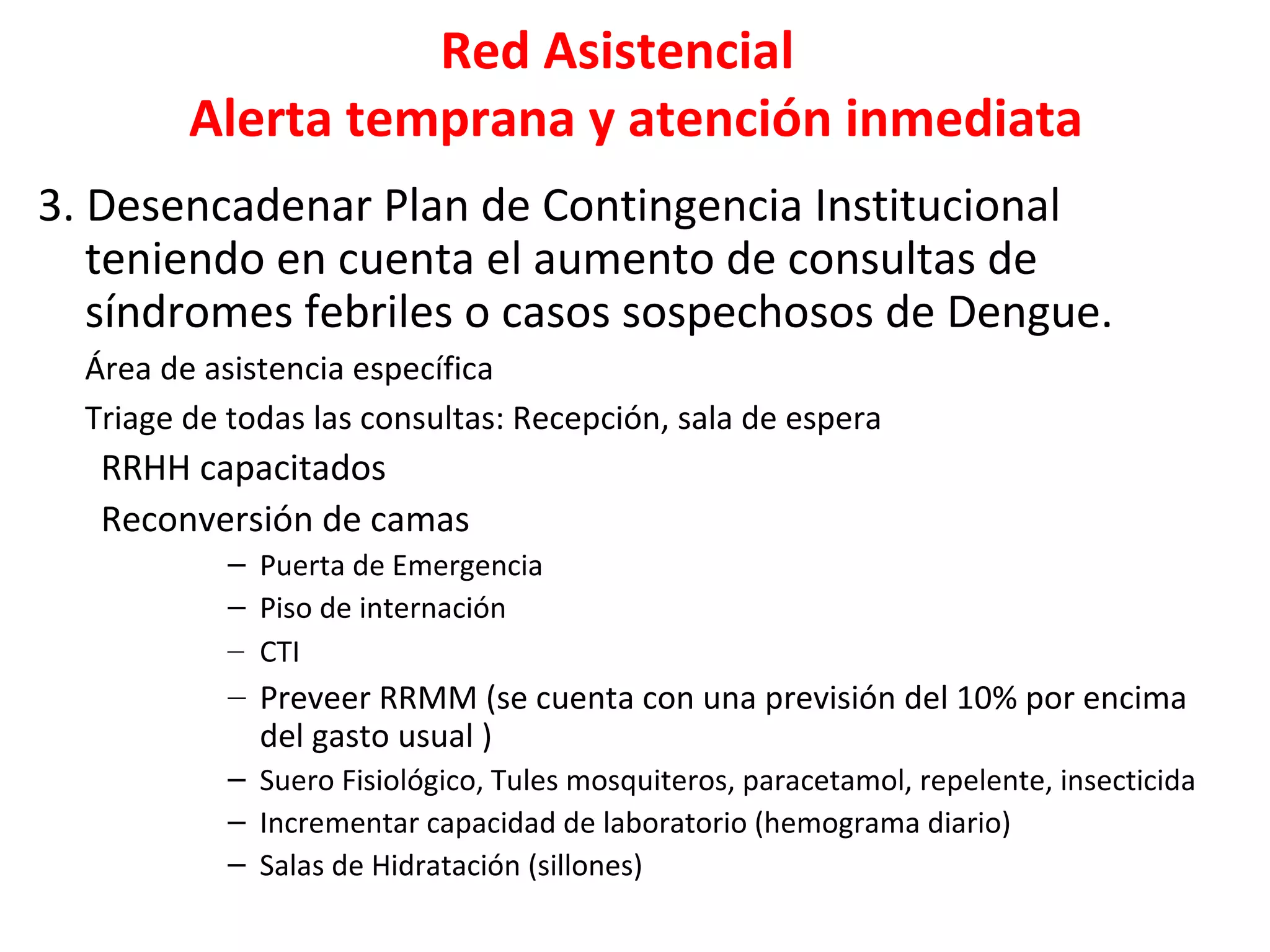 Red Asistencial
Alerta temprana y atención inmediata
3. Desencadenar Plan de Contingencia Institucional
teniendo en cuenta el aumento de consultas de
síndromes febriles o casos sospechosos de Dengue.
Área de asistencia específica
Triage de todas las consultas: Recepción, sala de espera
RRHH capacitados
Reconversión de camas
– Puerta de Emergencia
– Piso de internación
– CTI
– Preveer RRMM (se cuenta con una previsión del 10% por encima
del gasto usual )
– Suero Fisiológico, Tules mosquiteros, paracetamol, repelente, insecticida
– Incrementar capacidad de laboratorio (hemograma diario)
– Salas de Hidratación (sillones)
 