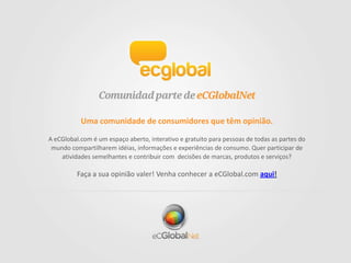 Uma comunidade de consumidores que têm opinião.
A eCGlobal.com é um espaço aberto, interativo e gratuito para pessoas de todas as partes do
mundo compartilharem idéias, informações e experiências de consumo. Quer participar de
atividades semelhantes e contribuir com decisões de marcas, produtos e serviços?
Faça a sua opinião valer! Venha conhecer a eCGlobal.com aqui!
 