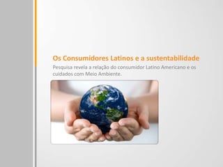 Os Consumidores Latinos e a sustentabilidade
Pesquisa revela a relação do consumidor Latino Americano e os
cuidados com Meio Ambiente.
 