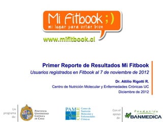 www.mifitbook.cl



                 Primer Reporte de Resultados Mi Fitbook
            Usuarios registrados en Fitbook al 7 de noviembre de 2012
                                                            Dr. Attilio Rigotti R.
                      Centro de Nutrición Molecular y Enfermedades Crónicas UC
                                                              Diciembre de 2012



      Un                                                   Con el
programa                                                   apoyo
      de:                                                    de:
 