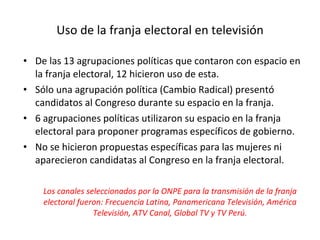 Uso de la franja electoral en televisión De las 13 agrupaciones políticas que contaron con espacio en la franja electoral, 12 hicieron uso de esta.  Sólo una agrupación política (Cambio Radical) presentó candidatos al Congreso durante su espacio en la franja.  6 agrupaciones políticas utilizaron su espacio en la franja electoral para proponer programas específicos de gobierno.  No se hicieron propuestas específicas para las mujeres ni aparecieron candidatas al Congreso en la franja electoral. Los canales seleccionados por la ONPE para la transmisión de la franja electoral fueron: Frecuencia Latina, Panamericana Televisión, América Televisión, ATV Canal, Global TV y TV Perú. 