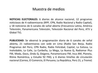 Muestra de medios  NOTICIAS ELECTORALES:  6 diarios de alcance nacional, 12 programas noticiosos de 4 radioemisoras (RPP, CPN, Radio Nacional y Radio Capital), y 18 noticieros de 6 canales de señal abierta  (Frecuencia Latina, América Televisión, Panamericana Televisión, Televisión Nacional del Perú, ATV y Global TV) .  PUBLICIDAD:  Se observó la programación diaria de 6 canales de señal abierta, 21 radioemisoras con sede en Lima (Radio San Borja, Radio Programas del Perú, CPN Radio, Radio Felicidad, Capital, La Exitosa, La Inolvidable, La Calle, La Caribeña, La Mega, La Nueva Q, Radiomar Plus FM, Moda, Oasis, Onda Q, Oxigeno, Panamericana FM, Inca AM, Planeta, Ritmo Romántica, y Estudio 92 FM); y 6 diarios limeños de circulación nacional (Correo, El Comercio, El Peruano, La República, Perú 21, y Trome) 