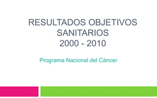 RESULTADOS OBJETIVOS
SANITARIOS
2000 - 2010
Programa Nacional del Cáncer
 