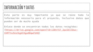 informaciónydatos
Esta parte es muy importante ya que se reúne toda la
información necesaria para el proyecto, inclusive datos que
pueden ser de mucha ayuda
Enlace donde se encuentran todos los datos recogidos:
{https://drive.google.com/open?id=1IBti57_2pzI6llDuc-
thMTYxZUsC6gdIXguNDqwFU4Q}
 