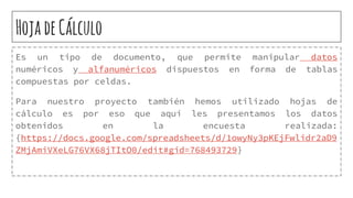 HojadeCálculo
Es un tipo de documento, que permite manipular datos
numéricos y alfanuméricos dispuestos en forma de tablas
compuestas por celdas.
Para nuestro proyecto también hemos utilizado hojas de
cálculo es por eso que aquí les presentamos los datos
obtenidos en la encuesta realizada:
{https://docs.google.com/spreadsheets/d/1owyNy3pKEjFwlidr2aD9
ZMjAmiVXeLG76VX68jTItO0/edit#gid=768493729}
 