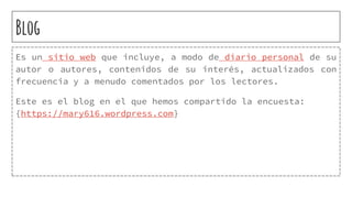 Blog
Es un sitio web que incluye, a modo de diario personal de su
autor o autores, contenidos de su interés, actualizados con
frecuencia y a menudo comentados por los lectores.
Este es el blog en el que hemos compartido la encuesta:
{https://mary616.wordpress.com}
 