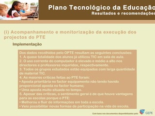 Dos dados recolhidos pelo OPTE resultam as seguintes conclusões: 1. A quase totalidade dos alunos já utilizou TIC em sala de aula. 2. O uso corrente do computador é elevado e médio a alto nos directores e professores inquiridos, respectivamente. 3. Todos os grupos estudados estão equipados com larga quantidade de material TIC. 4. As maiores críticas feitas ao PTE foram: •  Aposta prioritária no factor equipamento não tendo havido proporcional aposta no factor humano; •  Uma aposta muito situada no tempo. 5. Apesar das criticas, o sentimento geral é de que houve vantagens para as escolas porque o PTE: •  Melhorou o fluir de informações em toda a escola. •  Veio possibilitar novas formas de participação na vida de escola. Implementação (i) Acompanhamento e monitorização da execução dos projectos do PTE 