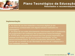 6. As taxas de uso dos materiais e recursos digitais já são confortáveis (comparadas com alguns estudos realizados no estrangeiro). 7. As taxas de uso estão directamente relacionadas com o sentimento de preparação e de confiança dos professores nessa tecnologia. 8. O PTE deve, na opinião da maioria dos três grupos inquiridos, ser mantido nos moldes em que se encontra desenhado, no seu desenvolvimento futuro. A serem introduzidas alterações, estas devem ser no sentido de dar liberdade às escolas de o adaptarem à sua realidade concreta. Implementação 