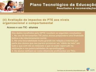 Dos dados recolhidos pelo OPTE resultam as seguintes conclusões: 1. No uso de ferramentas TIC pelos alunos prepondera uma finalidade lúdica e de relacionamento social. 2. Há uma favorabilidade muito grande em relação à Internet por parte dos alunos que nos parece promover um “efeito de halo” em tudo o que com ela se relacione e que se pode repercutir na motivação e nas potencialidades de aprendizagem. 3. Os alunos definem-se como altamente proficientes em TICs. Acesso e uso TIC -  alunos (ii) Avaliação de impactos do PTE aos níveis organizacional e comportamental 