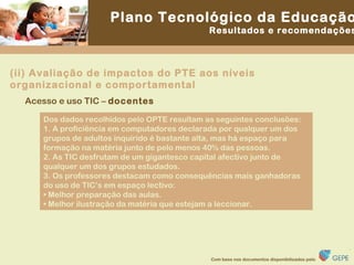 Acesso e uso TIC –  docentes Dos dados recolhidos pelo OPTE resultam as seguintes conclusões: 1. A proficiência em computadores declarada por qualquer um dos grupos de adultos inquirido é bastante alta, mas há espaço para formação na matéria junto de pelo menos 40% das pessoas. 2. As TIC desfrutam de um gigantesco capital afectivo junto de qualquer um dos grupos estudados. 3. Os professores destacam como consequências mais ganhadoras do uso de TIC’s em espaço lectivo: •  Melhor preparação das aulas. •  Melhor ilustração da matéria que estejam a leccionar. (ii) Avaliação de impactos do PTE aos níveis organizacional e comportamental 