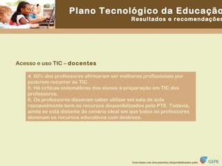 Acesso e uso TIC –  docentes 4. 60% dos professores afirmaram ser melhores profissionais por poderem recorrer às TIC. 5. Há críticas sistemáticas dos alunos à preparação em TIC dos professores. 6. Os professores disseram saber utilizar em sala de aula razoavelmente bem os recursos disponibilizados pelo PTE. Todavia, ainda se está distante do cenário ideal em que todos os professores dominam os recursos educativos com destreza. 