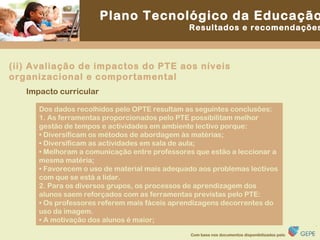Impacto curricular Dos dados recolhidos pelo OPTE resultam as seguintes conclusões: 1. As ferramentas proporcionados pelo PTE possibilitam melhor gestão de tempos e actividades em ambiente lectivo porque: •  Diversificam os métodos de abordagem às matérias; •  Diversificam as actividades em sala de aula; •  Melhoram a comunicação entre professores que estão a leccionar a mesma matéria; •  Favorecem o uso de material mais adequado aos problemas lectivos com que se está a lidar. 2. Para os diversos grupos, os processos de aprendizagem dos alunos saem reforçados com as ferramentas previstas pelo PTE: •  Os professores referem mais fáceis aprendizagens decorrentes do uso da imagem. •  A motivação dos alunos é maior; (ii) Avaliação de impactos do PTE aos níveis organizacional e comportamental 