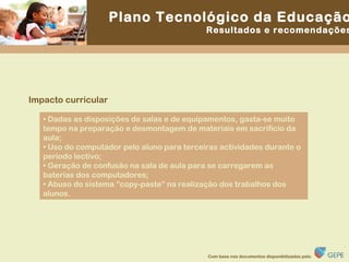 Impacto curricular •  Dadas as disposições de salas e de equipamentos, gasta-se muito tempo na preparação e desmontagem de materiais em sacrifício da aula; •  Uso do computador pelo aluno para terceiras actividades durante o período lectivo; •  Geração de confusão na sala de aula para se carregarem as baterias dos computadores; •  Abuso do sistema “copy-paste” na realização dos trabalhos dos alunos. 