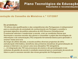 Resolução do Conselho de Ministros n.º 137/2007 Do preâmbulo: “ O reforço das qualificações e das competências dos Portugueses é indispensável para a construção da sociedade do conhecimento em Portugal e constitui o principal objectivo da política educativa do XVII Governo Constitucional. É essencial valorizar e modernizar a escola, criar as condições físicas que favoreçam o sucesso escolar dos alunos e consolidar o papel das tecnologias da informação e da comunicação (TIC) enquanto ferramenta básica para aprender e ensinar nesta nova era. Ao longo da última década, a escola acolheu diversos projectos de infra-estruturação informática, beneficiou das primeiras iniciativas de generalização do acesso à Internet e viu nascer uma nova disciplina TIC obrigatória. (…) A integração das TIC nos processos de ensino e de aprendizagem e nos sistemas de gestão da escola é condição essencial para a construção da escola do futuro e para o sucesso escolar das novas gerações de Portugueses.” 