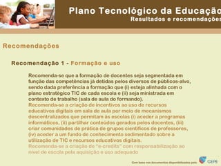 Recomendações Recomenda-se que a formação de docentes seja segmentada em função das competências já detidas pelos diversos de públicos-alvo, sendo dada preferência a formação que (i) esteja alinhada com o plano estratégico TIC de cada escola e (ii) seja ministrada em contexto de trabalho (sala de aula do formando). Recomenda-se a criação de incentivos ao uso de recursos educativos digitais em sala de aula por meio de mecanismos descentralizados que permitam às escolas (i) aceder a programas informáticos, (ii) partilhar conteúdos gerados pelos docentes, (iii) criar comunidades de prática de grupos científicos de professores, (iv) aceder a um fundo de conhecimento sedimentado sobre a utilização de TIC e recursos educativos digitais. Recomenda-se a criação de “e-credits” com responsabilização ao nível de escola pela aquisição e uso adequado Recomendação 1 -  Formação e uso 