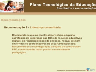 Recomenda-se que as escolas desenvolvam um plano estratégico de integração das TIC e de recursos educativos digitais, da responsabilidade da direcção, no qual estejam envolvidos os coordenadores de departamento/escola. Recomenda-se a reconfiguração da figura do coordenador PTE, conferindo-lhe maior pendor e envolvimento pedagógico. Recomendação 2 -  Liderança comunitária Recomendações 