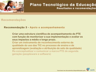 Criar uma estrutura científica de acompanhamento do PTE com função de monitorizar a sua implementação e avaliar os seus impactos a médio e longo prazo. Criar um instrumento de reconhecimento externo da qualidade do uso das TIC no processo de ensino e de aprendizagem (avaliação e atribuição de selo de qualidade) Re-conceptualizar e comunicar a marca PTE de segunda geração (peopleware e software) Recomendação 3 -  Apoio e acompanhamento Recomendações 