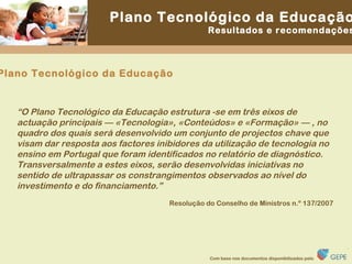 “ O Plano Tecnológico da Educação estrutura -se em três eixos de actuação principais — «Tecnologia», «Conteúdos» e «Formação» — , no quadro dos quais será desenvolvido um conjunto de projectos chave que visam dar resposta aos factores inibidores da utilização de tecnologia no ensino em Portugal que foram identificados no relatório de diagnóstico. Transversalmente a estes eixos, serão desenvolvidas iniciativas no sentido de ultrapassar os constrangimentos observados ao nível do investimento e do financiamento.” Resolução do Conselho de Ministros n.º 137/2007 Plano Tecnológico da Educação 