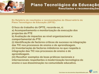 Do Relatório de resultados e recomendações do Observatório do Plano Tecnológico da Educação (OPTE): O foco do trabalho do OPTE, recorde-se, é: a) Acompanhamento e monitorização da execução dos projectos do PTE b) Avaliação de impactos ao nível organizacional e comportamental do PTE (i) Identificação de factores críticos de sucesso na integração das TIC nos processos de ensino e de aprendizagem. (ii) Inventariação de factores inibidores no que respeita à integração das TIC nos processos de ensino e de aprendizagem. (iii) Recolher exemplos de boas práticas nacionais e internacionais respeitantes à modernização tecnológica do ensino e sua disseminação na comunidade educativa. 