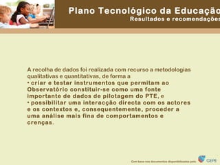 A recolha de dados foi realizada com recurso a metodologias qualitativas e quantitativas, de forma a  criar e testar instrumentos que permitam ao Observatório constituir-se como uma fonte importante de dados de pilotagem do PTE , e  possibilitar uma interacção directa com os actores e os contextos e, consequentemente, proceder a uma análise mais fina de comportamentos e crenças . 