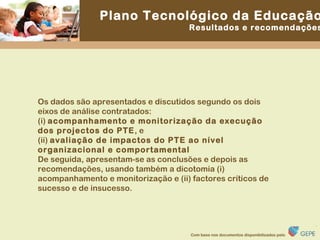 Os dados são apresentados e discutidos segundo os dois eixos de análise contratados:  (i)  acompanhamento e monitorização da execução dos projectos do PTE , e (ii)  avaliação de impactos do PTE ao nível organizacional e comportamental   De seguida, apresentam-se as conclusões e depois as recomendações, usando também a dicotomia (i) acompanhamento e monitorização e (ii) factores críticos de sucesso e de insucesso. 